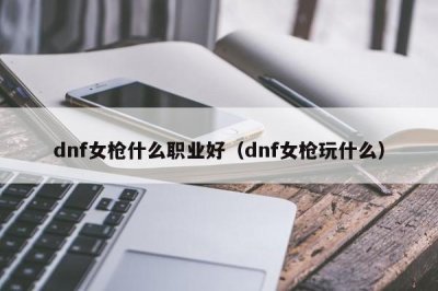 ​dnf女枪什么职业好（dnf女枪玩什么）