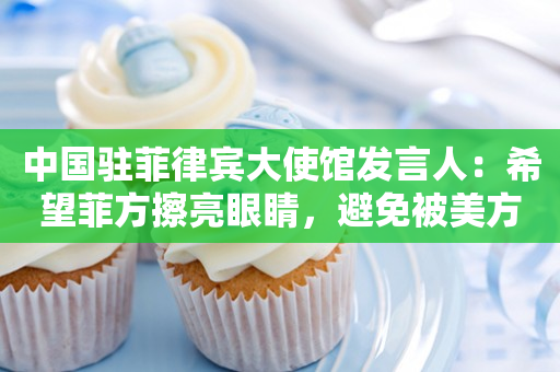 中国驻菲律宾大使馆发言人：希望菲方擦亮眼睛，避免被美方裹挟利用